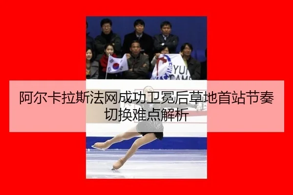 阿尔卡拉斯法网成功卫冕后草地首站节奏切换难点解析